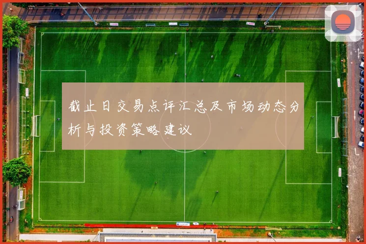 截止日交易点评汇总及市场动态分析与投资策略建议