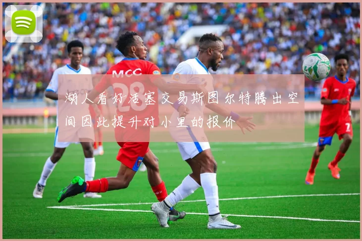 湖人看好活塞交易斯图尔特腾出空间因此提升对小里的报价