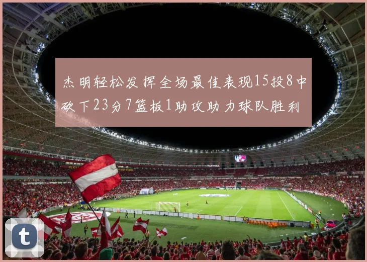 杰明轻松发挥全场最佳表现15投8中砍下23分7篮板1助攻助力球队胜利