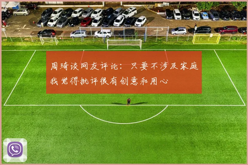 周琦谈网友评论：只要不涉及家庭我觉得批评很有创意和用心
