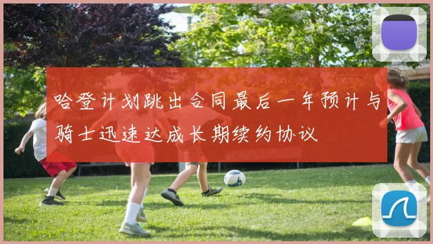 哈登计划跳出合同最后一年预计与骑士迅速达成长期续约协议