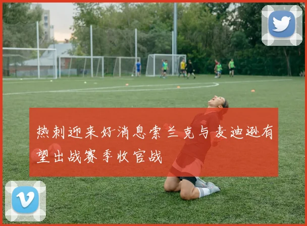 热刺迎来好消息索兰克与麦迪逊有望出战赛季收官战