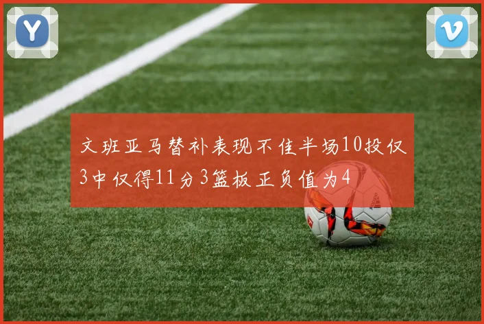 文班亚马替补表现不佳半场10投仅3中仅得11分3篮板正负值为4