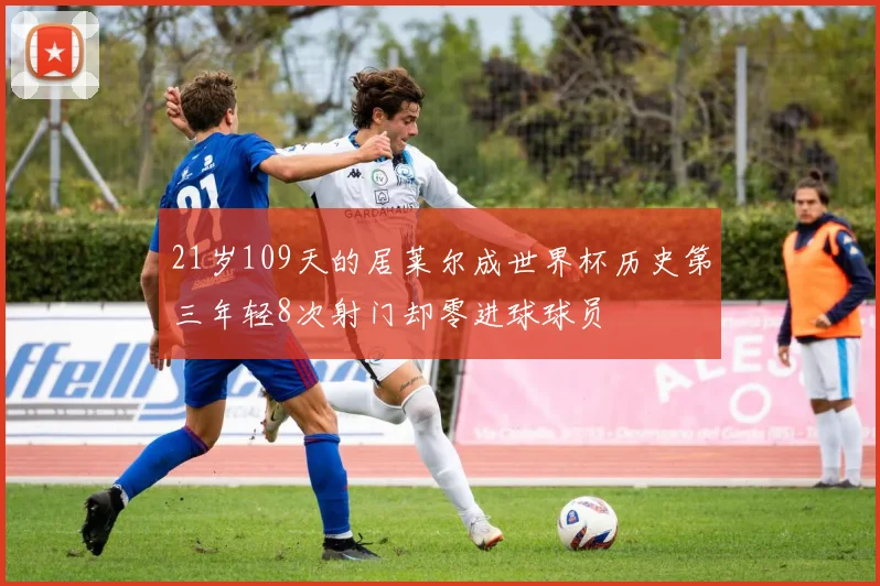 21岁109天的居莱尔成世界杯历史第三年轻8次射门却零进球球员