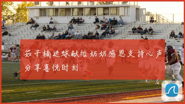 茹子楠进球献给奶奶感恩支持心声分享喜悦时刻