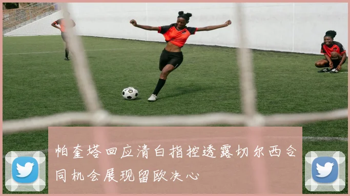 帕奎塔回应清白指控透露切尔西合同机会展现留欧决心
