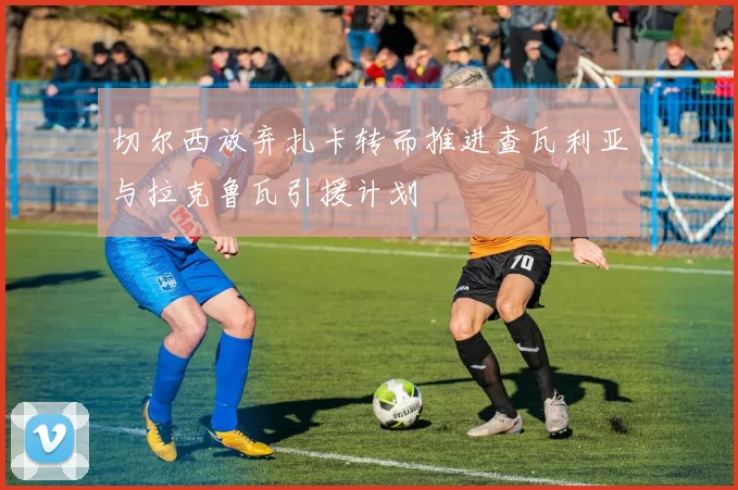 切尔西放弃扎卡转而推进查瓦利亚与拉克鲁瓦引援计划