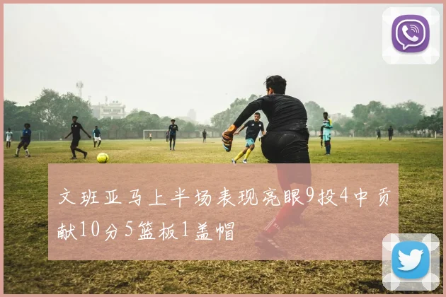 文班亚马上半场表现亮眼9投4中贡献10分5篮板1盖帽