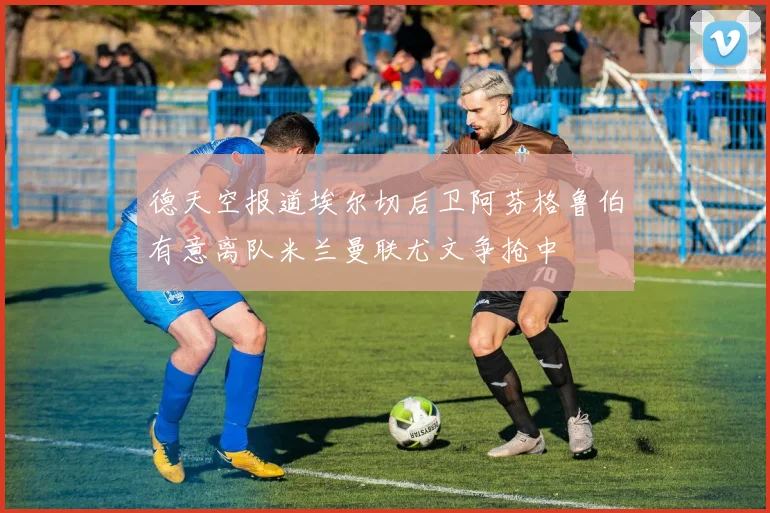德天空报道埃尔切后卫阿芬格鲁伯有意离队米兰曼联尤文争抢中