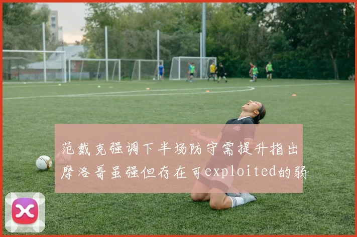 范戴克强调下半场防守需提升指出摩洛哥虽强但存在可exploited的弱点