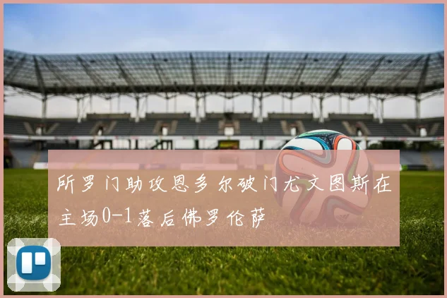 所罗门助攻恩多尔破门尤文图斯在主场0-1落后佛罗伦萨