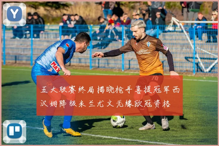 五大联赛终局揭晓枪手喜提冠军西汉姆降级米兰尤文无缘欧冠资格