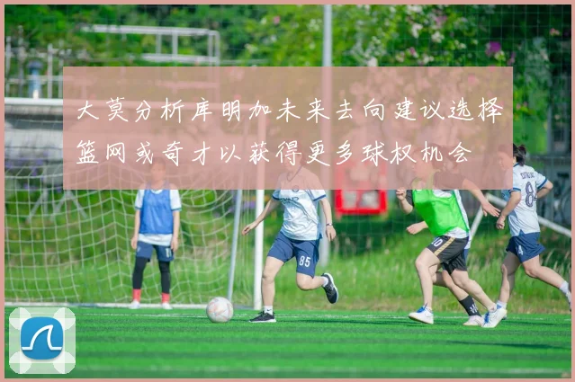 大莫分析库明加未来去向建议选择篮网或奇才以获得更多球权机会